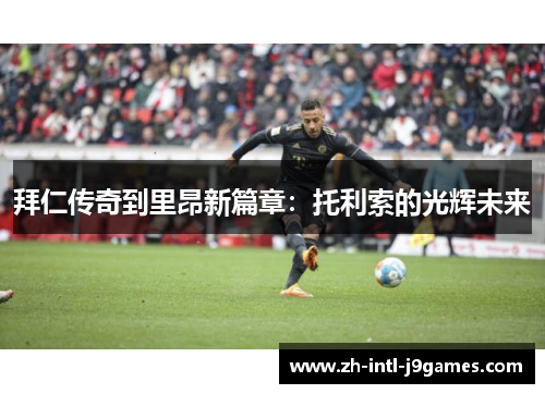 拜仁传奇到里昂新篇章:托利索的光辉未来 拜仁传奇到里昂新篇章:托利索的光辉未来