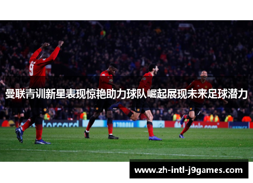 曼联青训新星表现惊艳助力球队崛起展现未来足球潜力 曼联青训新星表现惊艳助力球队崛起展现未来足球潜力