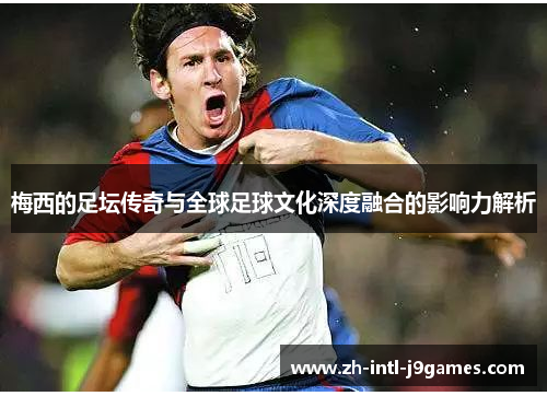 梅西的足坛传奇与全球足球文化深度融合的影响力解析 梅西的足坛传奇与全球足球文化深度融合的影响力解析