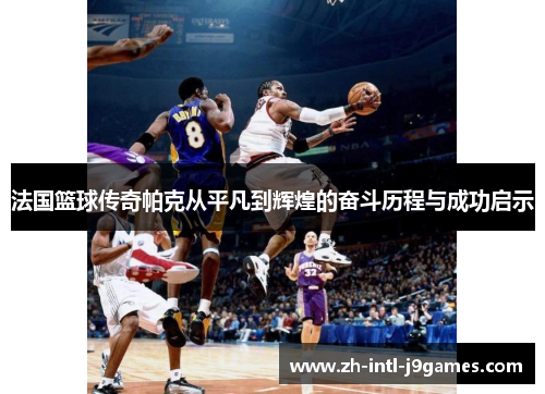 法国篮球传奇帕克从平凡到辉煌的奋斗历程与成功启示