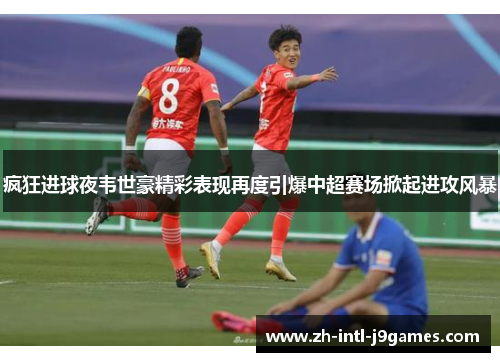 疯狂进球夜韦世豪精彩表现再度引爆中超赛场掀起进攻风暴