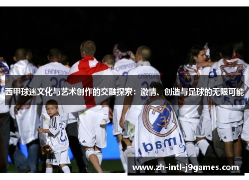 西甲球迷文化与艺术创作的交融探索:激情、创造与足球的无限可能 西甲球迷文化与艺术创作的交融探索:激情、创造与足球的无限可能