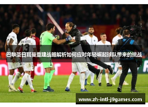 巴黎圣日耳曼重建战略解析如何应对年轻崛起球队带来的挑战