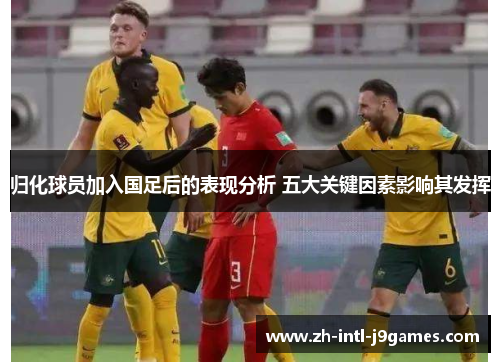 归化球员加入国足后的表现分析 五大关键因素影响其发挥 归化球员加入国足后的表现分析 五大关键因素影响其发挥