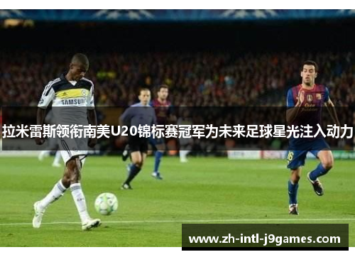 拉米雷斯领衔南美U20锦标赛冠军为未来足球星光注入动力 拉米雷斯领衔南美U20锦标赛冠军为未来足球星光注入动力