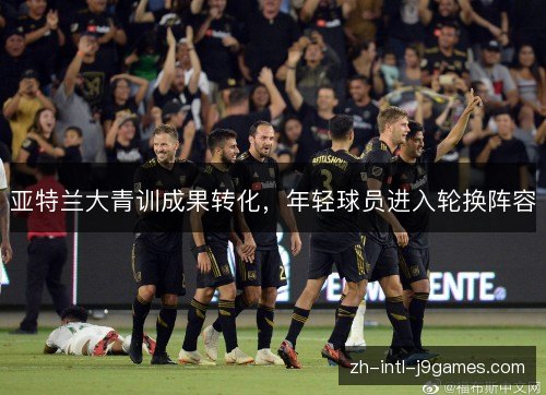 亚特兰大青训成果转化,年轻球员进入轮换阵容 亚特兰大青训成果转化,年轻球员进入轮换阵容